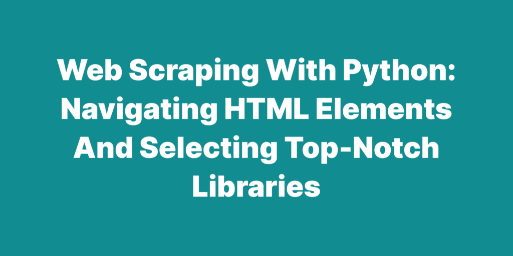 Web scraping with python navigating hTML elements and selecting top notch libraries
